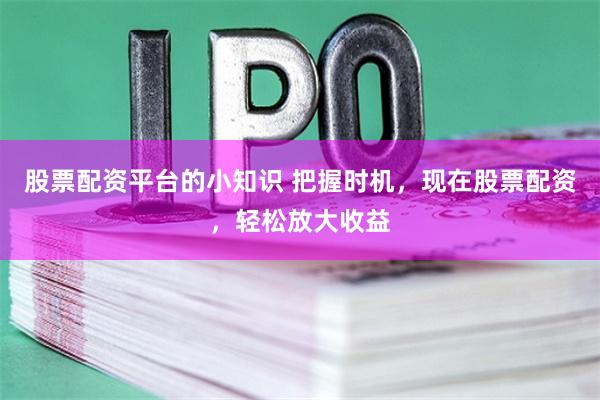 股票配资平台的小知识 把握时机，现在股票配资，轻松放大收益