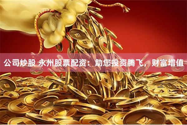 公司炒股 永州股票配资：助您投资腾飞，财富增值