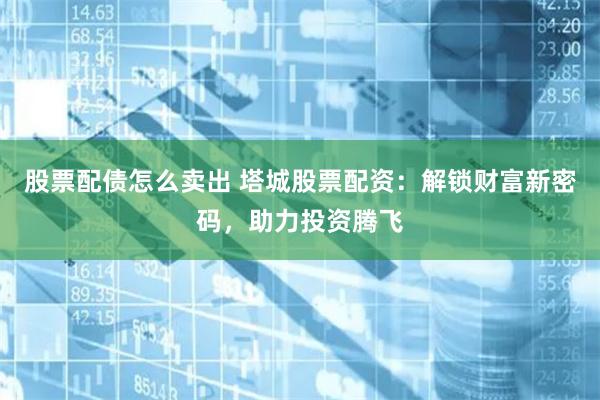 股票配债怎么卖出 塔城股票配资：解锁财富新密码，助力投资腾飞