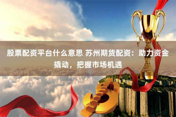 股票配资平台什么意思 苏州期货配资：助力资金撬动，把握市场机遇