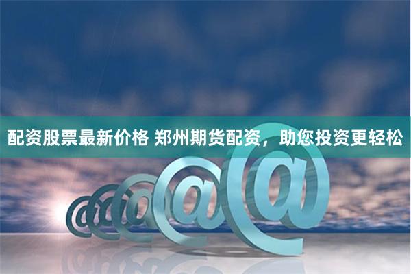 配资股票最新价格 郑州期货配资，助您投资更轻松