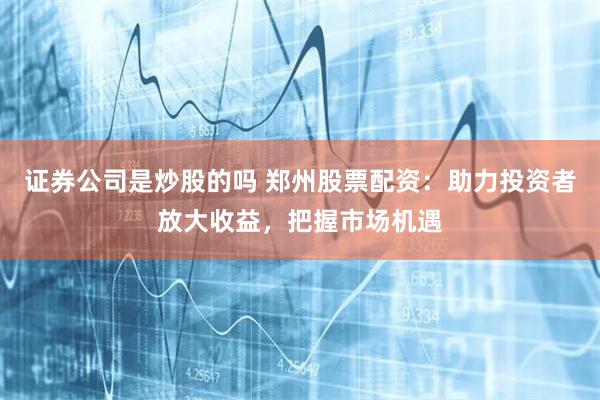 证券公司是炒股的吗 郑州股票配资：助力投资者放大收益，把握市场机遇