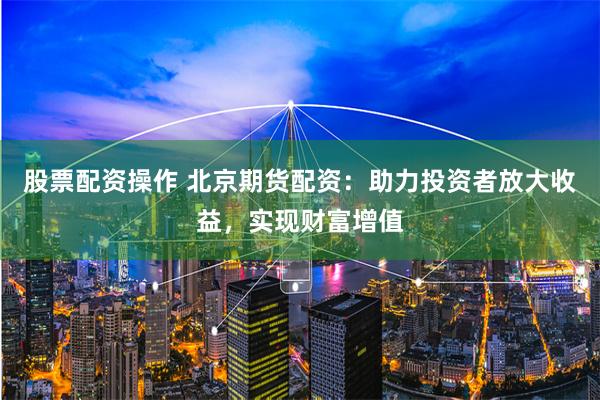 股票配资操作 北京期货配资：助力投资者放大收益，实现财富增值
