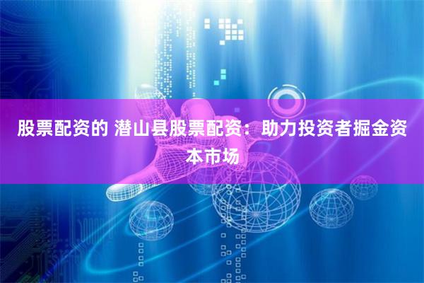 股票配资的 潜山县股票配资：助力投资者掘金资本市场