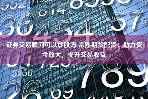 证券交易顾问可以炒股吗 常熟期货配资：助力资金放大，提升交易收益